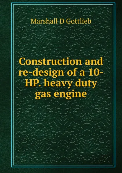 Обложка книги Construction and re-design of a 10-HP. heavy duty gas engine, Marshall D Gottlieb