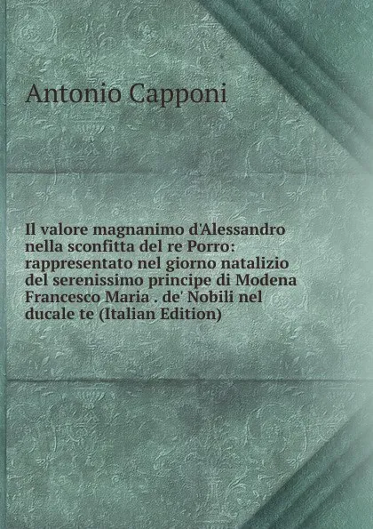 Обложка книги Il valore magnanimo d.Alessandro nella sconfitta del re Porro: rappresentato nel giorno natalizio del serenissimo principe di Modena Francesco Maria . de. Nobili nel ducale te (Italian Edition), Antonio Capponi