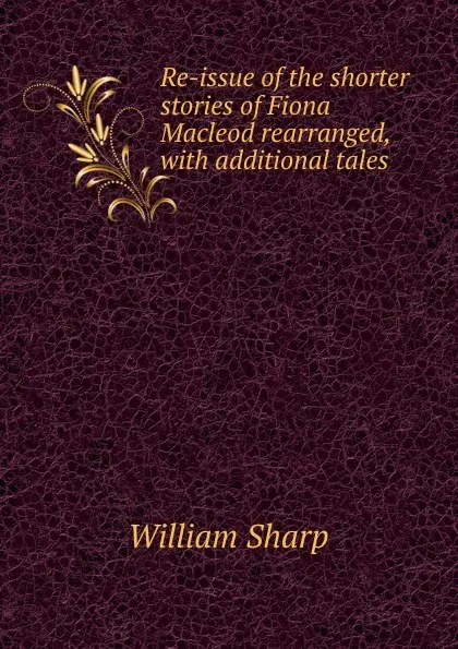 Обложка книги Re-issue of the shorter stories of Fiona Macleod rearranged, with additional tales, William Sharp