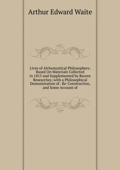 Обложка книги Lives of Alchemystical Philosophers: Based On Materials Collected in 1815 and Supplemented by Recent Researches; with a Philosophical Demonstration of . Re-Construction, and Some Account of, Arthur Edward Waite