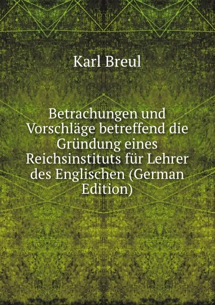 Обложка книги Betrachungen und Vorschlage betreffend die Grundung eines Reichsinstituts fur Lehrer des Englischen (German Edition), Karl Breul