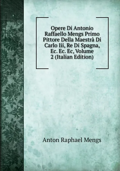 Обложка книги Opere Di Antonio Raffaello Mengs Primo Pittore Della Maestra Di Carlo Iii, Re Di Spagna, Ec. Ec. Ec, Volume 2 (Italian Edition), Anton Raphael Mengs