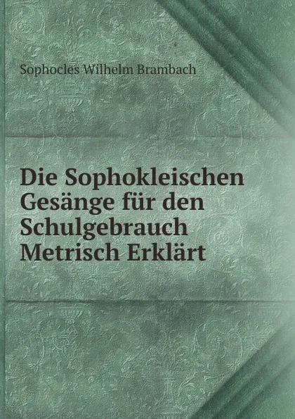 Обложка книги Die Sophokleischen Gesange fur den Schulgebrauch Metrisch Erklart, Sophocles Wilhelm Brambach