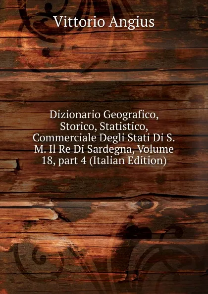 Обложка книги Dizionario Geografico, Storico, Statistico, Commerciale Degli Stati Di S.M. Il Re Di Sardegna, Volume 18,.part 4 (Italian Edition), Vittorio Angius