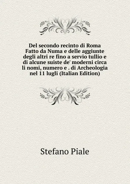 Обложка книги Del secondo recinto di Roma Fatto da Numa e delle aggiunte degli altri re fino a servio tullio e di alcune suiste de. moderni circa li nomi, numero e . di Archeologia nel 11 lugli (Italian Edition), Stefano Piale