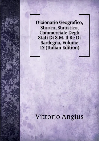 Обложка книги Dizionario Geografico, Storico, Statistico, Commerciale Degli Stati Di S.M. Il Re Di Sardegna, Volume 12 (Italian Edition), Vittorio Angius