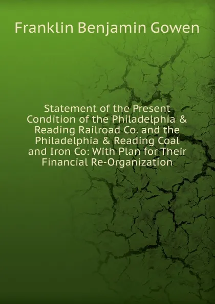 Обложка книги Statement of the Present Condition of the Philadelphia . Reading Railroad Co. and the Philadelphia . Reading Coal and Iron Co: With Plan for Their Financial Re-Organization, Franklin Benjamin Gowen