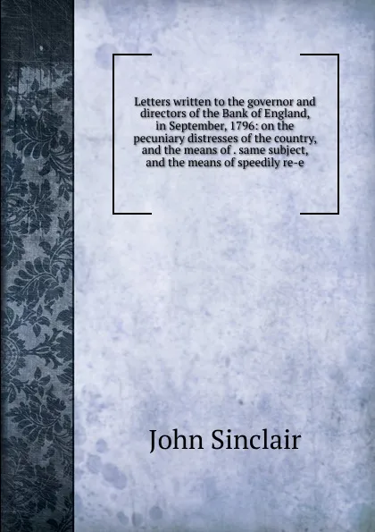 Обложка книги Letters written to the governor and directors of the Bank of England, in September, 1796: on the pecuniary distresses of the country, and the means of . same subject, and the means of speedily re-e, John Sinclair