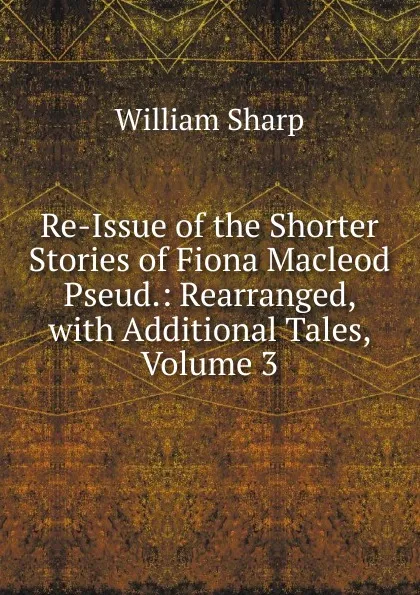 Обложка книги Re-Issue of the Shorter Stories of Fiona Macleod Pseud.: Rearranged, with Additional Tales, Volume 3, William Sharp