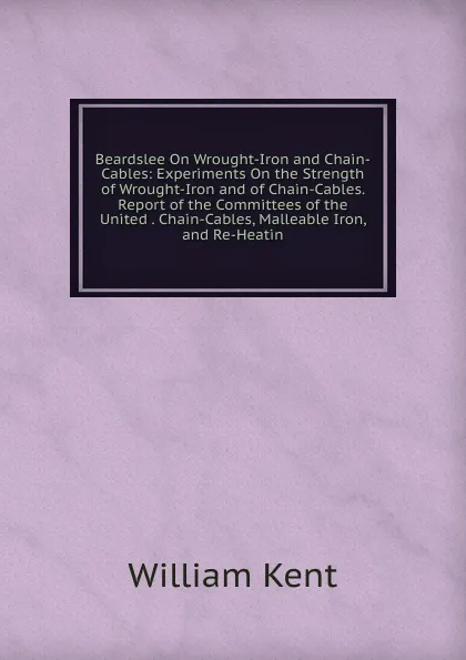 Обложка книги Beardslee On Wrought-Iron and Chain-Cables: Experiments On the Strength of Wrought-Iron and of Chain-Cables. Report of the Committees of the United . Chain-Cables, Malleable Iron, and Re-Heatin, William Kent