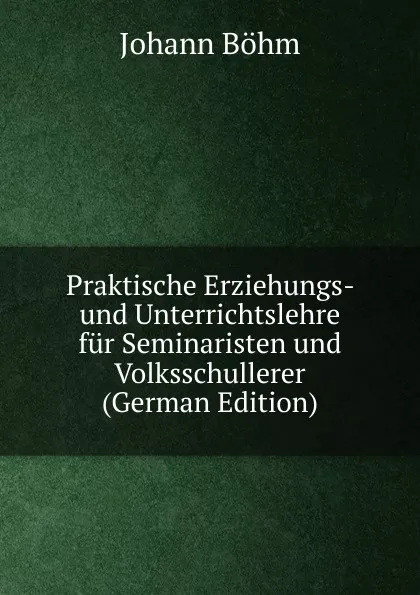 Обложка книги Praktische Erziehungs- und Unterrichtslehre fur Seminaristen und Volksschullerer (German Edition), Johann Böhm