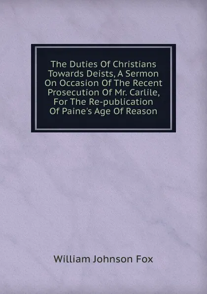 Обложка книги The Duties Of Christians Towards Deists, A Sermon On Occasion Of The Recent Prosecution Of Mr. Carlile, For The Re-publication Of Paine.s Age Of Reason, William Johnson Fox