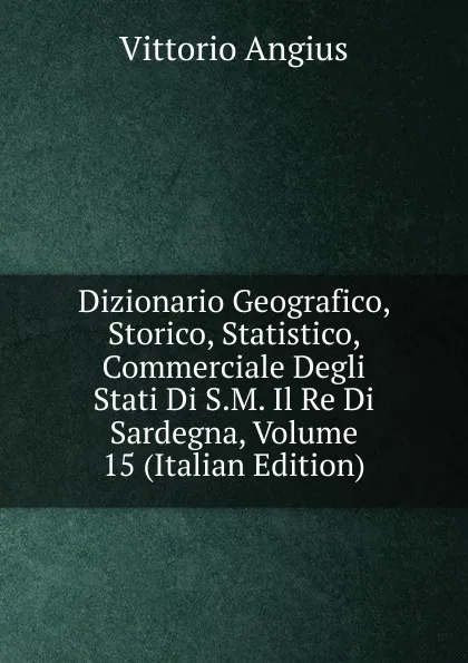 Обложка книги Dizionario Geografico, Storico, Statistico, Commerciale Degli Stati Di S.M. Il Re Di Sardegna, Volume 15 (Italian Edition), Vittorio Angius