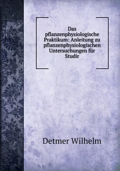 Обложка книги Das pflanzenphysiologische Praktikum: Anleitung zu pflanzenphysiologischen Untersuchungen fur Studir, Detmer Wilhelm