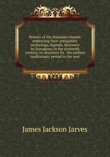 Обложка книги History of the Hawaiian islands: embracing their antiquities, mythology, legends, discovery by Europeans in the sixteenth century, re-discovery by . the earliest traditionary period to the year, James Jackson Jarves