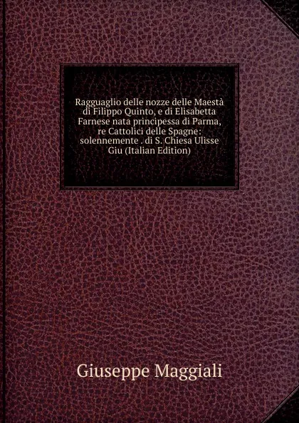 Обложка книги Ragguaglio delle nozze delle Maesta di Filippo Quinto, e di Elisabetta Farnese nata principessa di Parma, re Cattolici delle Spagne: solennemente . di S. Chiesa Ulisse Giu (Italian Edition), Giuseppe Maggiali