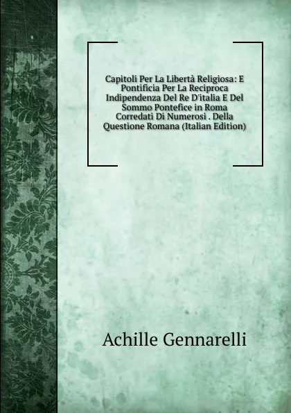 Обложка книги Capitoli Per La Liberta Religiosa: E Pontificia Per La Reciproca Indipendenza Del Re D.italia E Del Sommo Pontefice in Roma Corredati Di Numerosi . Della Questione Romana (Italian Edition), Achille Gennarelli