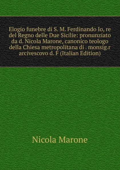 Обложка книги Elogio funebre di S. M. Ferdinando Io, re del Regno delle Due Sicilie: pronunziato da d. Nicola Marone, canonico teologo della Chiesa metropolitana di . monsig.r arcivescovo d. F (Italian Edition), Nicola Marone