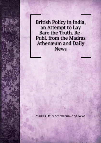 Обложка книги British Policy in India, an Attempt to Lay Bare the Truth. Re-Publ. from the Madras Athenaeum and Daily News, Madras Daily Athenaeum And News