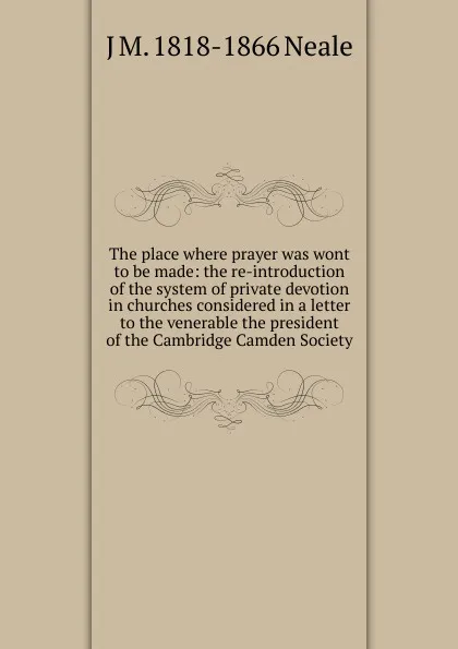 Обложка книги The place where prayer was wont to be made: the re-introduction of the system of private devotion in churches considered in a letter to the venerable the president of the Cambridge Camden Society, J M. 1818-1866 Neale