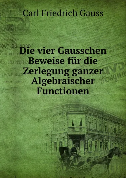 Обложка книги Die vier Gausschen Beweise fur die Zerlegung ganzer Algebraischer Functionen, Carl Friedrich Gauss