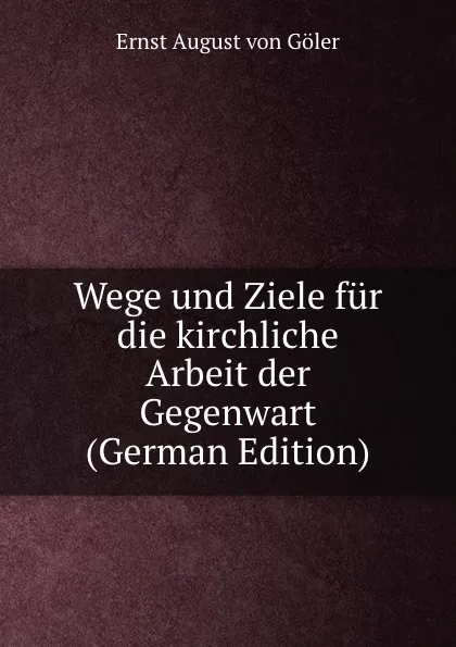 Обложка книги Wege und Ziele fur die kirchliche Arbeit der Gegenwart (German Edition), Ernst August von Göler