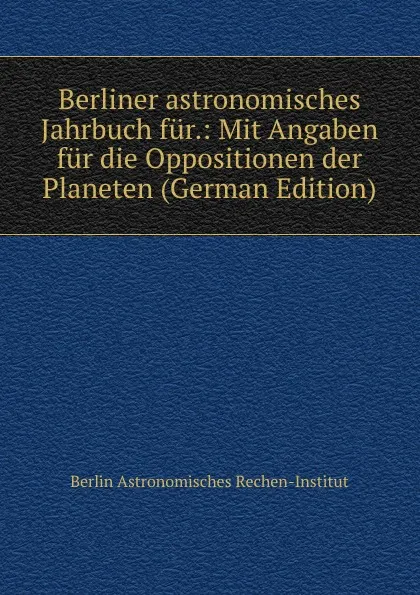 Обложка книги Berliner astronomisches Jahrbuch fur.: Mit Angaben fur die Oppositionen der Planeten (German Edition), Berlin Astronomisches Rechen-Institut