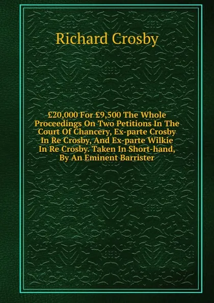 Обложка книги .20,000 For .9,500 The Whole Proceedings On Two Petitions In The Court Of Chancery, Ex-parte Crosby In Re Crosby, And Ex-parte Wilkie In Re Crosby. Taken In Short-hand, By An Eminent Barrister, Richard Crosby