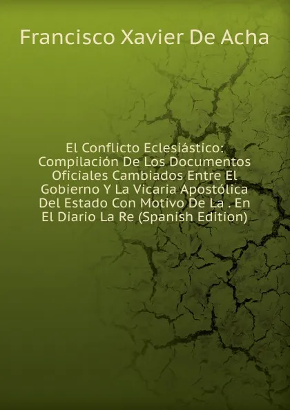 Обложка книги El Conflicto Eclesiastico: Compilacion De Los Documentos Oficiales Cambiados Entre El Gobierno Y La Vicaria Apostolica Del Estado Con Motivo De La . En El Diario La Re (Spanish Edition), Francisco Xavier de Acha