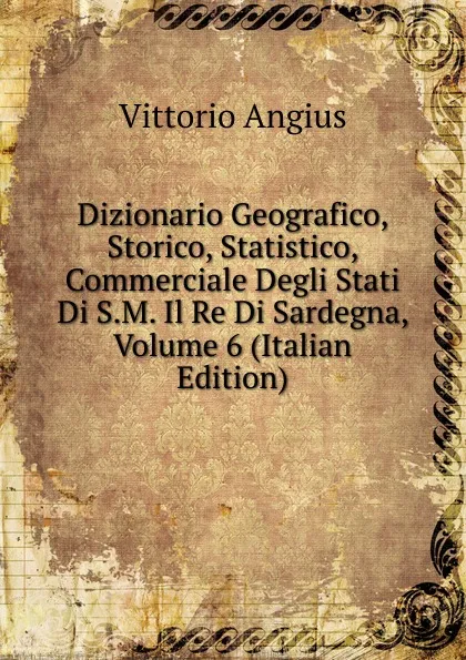 Обложка книги Dizionario Geografico, Storico, Statistico, Commerciale Degli Stati Di S.M. Il Re Di Sardegna, Volume 6 (Italian Edition), Vittorio Angius