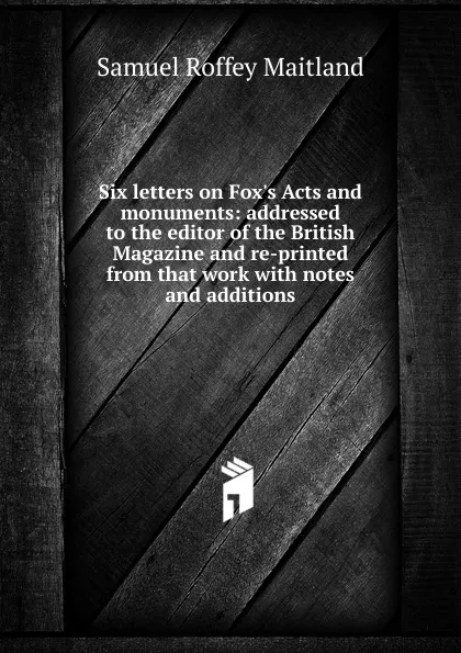 Обложка книги Six letters on Fox.s Acts and monuments: addressed to the editor of the British Magazine and re-printed from that work with notes and additions, Samuel Roffey Maitland