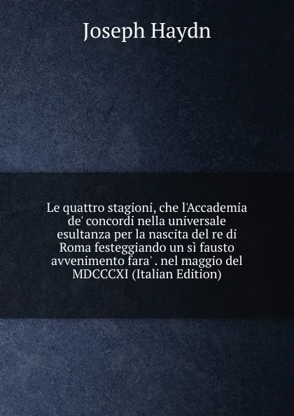 Обложка книги Le quattro stagioni, che l.Accademia de. concordi nella universale esultanza per la nascita del re di Roma festeggiando un si fausto avvenimento fara. . nel maggio del MDCCCXI (Italian Edition), Joseph Haydn