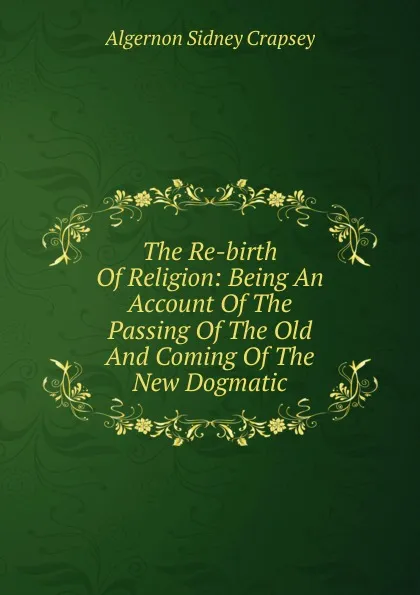 Обложка книги The Re-birth Of Religion: Being An Account Of The Passing Of The Old And Coming Of The New Dogmatic, Algernon Sidney Crapsey