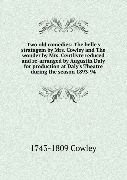 Обложка книги Two old comedies: The belle.s stratagem by Mrs. Cowley and The wonder by Mrs. Centlivre reduced and re-arranged by Augustin Daly for production at Daly.s Theatre during the season 1893-94, 1743-1809 Cowley