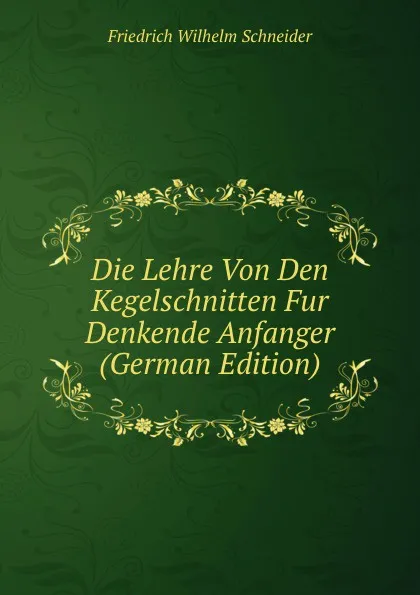 Обложка книги Die Lehre Von Den Kegelschnitten Fur Denkende Anfanger (German Edition), Friedrich Wilhelm Schneider