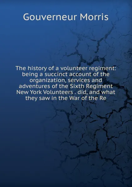 Обложка книги The history of a volunteer regiment: being a succinct account of the organization, services and adventures of the Sixth Regiment New York Volunteers . did, and what they saw in the War of the Re, Gouverneur Morris