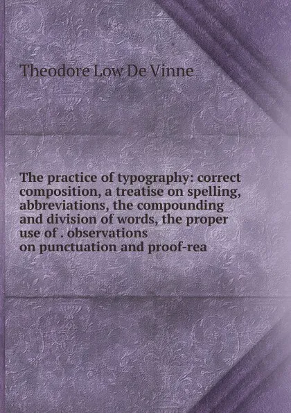 Обложка книги The practice of typography: correct composition, a treatise on spelling, abbreviations, the compounding and division of words, the proper use of . observations on punctuation and proof-rea, Theodore Low de Vinne