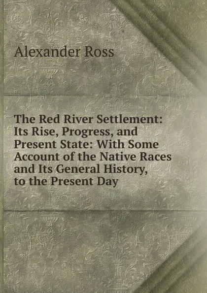 Обложка книги The Red River Settlement: Its Rise, Progress, and Present State: With Some Account of the Native Races and Its General History, to the Present Day, Alexander Ross