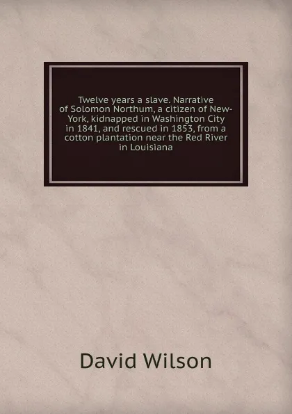 Обложка книги Twelve years a slave. Narrative of Solomon Northum, a citizen of New-York, kidnapped in Washington City in 1841, and rescued in 1853, from a cotton plantation near the Red River in Louisiana, David Wilson