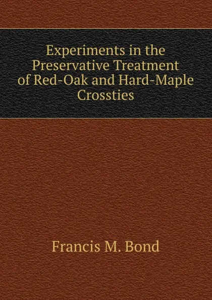 Обложка книги Experiments in the Preservative Treatment of Red-Oak and Hard-Maple Crossties, Francis M. Bond