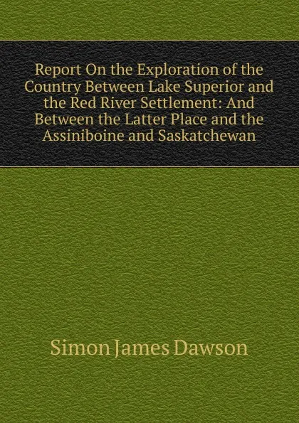 Обложка книги Report On the Exploration of the Country Between Lake Superior and the Red River Settlement: And Between the Latter Place and the Assiniboine and Saskatchewan, Simon James Dawson