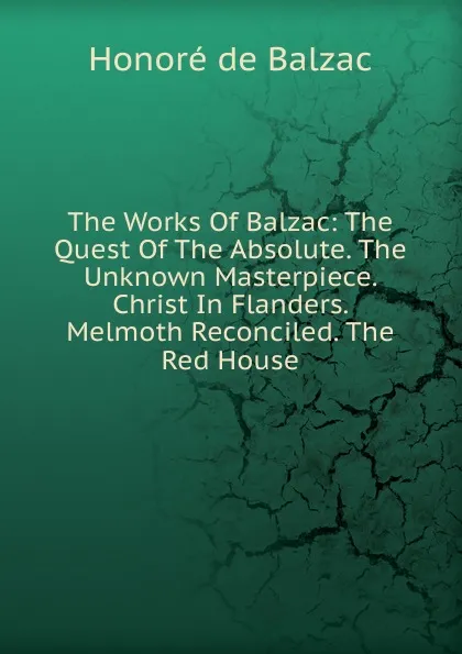 Обложка книги The Works Of Balzac: The Quest Of The Absolute. The Unknown Masterpiece. Christ In Flanders. Melmoth Reconciled. The Red House, Honoré de Balzac