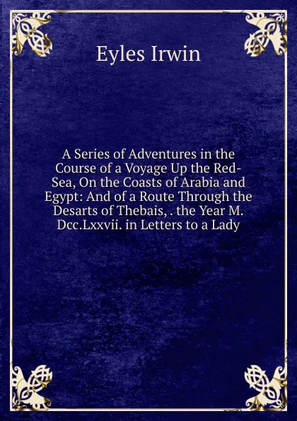 Обложка книги A Series of Adventures in the Course of a Voyage Up the Red-Sea, On the Coasts of Arabia and Egypt: And of a Route Through the Desarts of Thebais, . the Year M.Dcc.Lxxvii. in Letters to a Lady, Eyles Irwin