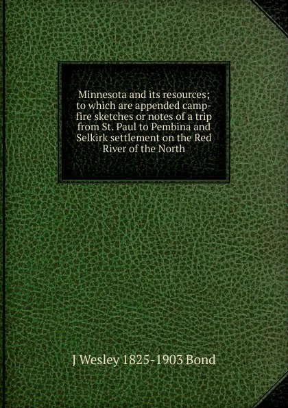 Обложка книги Minnesota and its resources; to which are appended camp-fire sketches or notes of a trip from St. Paul to Pembina and Selkirk settlement on the Red River of the North, J Wesley 1825-1903 Bond