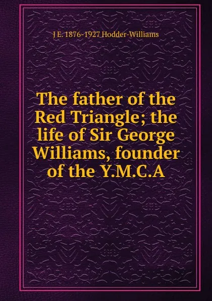 Обложка книги The father of the Red Triangle; the life of Sir George Williams, founder of the Y.M.C.A, J E. 1876-1927 Hodder-Williams