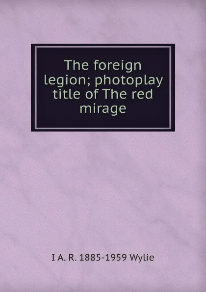 Обложка книги The foreign legion; photoplay title of The red mirage, I A. R. 1885-1959 Wylie