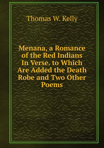 Обложка книги Menana, a Romance of the Red Indians In Verse. to Which Are Added the Death Robe and Two Other Poems, Thomas W. Kelly