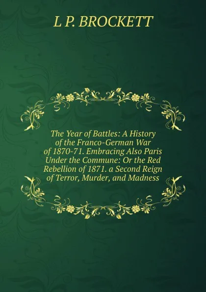 Обложка книги The Year of Battles: A History of the Franco-German War of 1870-71. Embracing Also Paris Under the Commune: Or the Red Rebellion of 1871. a Second Reign of Terror, Murder, and Madness, L. P. Brockett