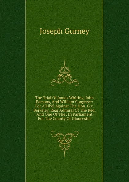 Обложка книги The Trial Of James Whiting, John Parsons, And William Congreve: For A Libel Against The Hon. G.c. Berkeley, Rear Admiral Of The Red, And One Of The . In Parliament For The County Of Gloucester, Joseph Gurney