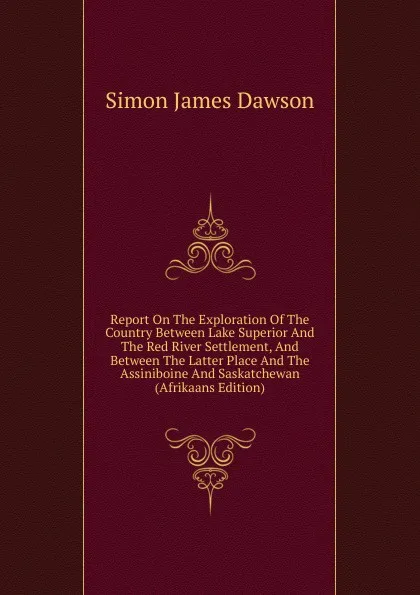 Обложка книги Report On The Exploration Of The Country Between Lake Superior And The Red River Settlement, And Between The Latter Place And The Assiniboine And Saskatchewan (Afrikaans Edition), Simon James Dawson